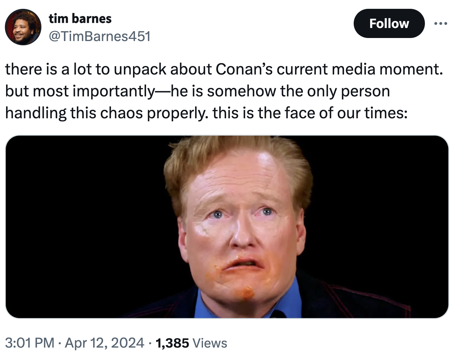 screenshot - tim barnes there is a lot to unpack about Conan's current media moment. but most importantlyhe is somehow the only person handling this chaos properly. this is the face of our times 1,385 Views